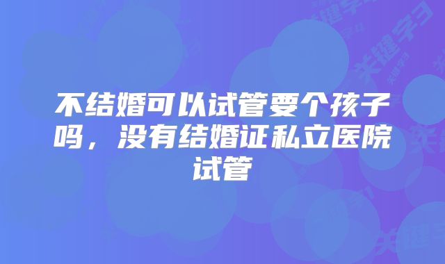 不结婚可以试管要个孩子吗，没有结婚证私立医院试管