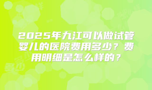 2025年九江可以做试管婴儿的医院费用多少?费用明细是怎么样的?