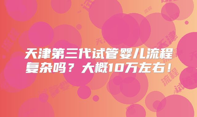 天津第三代试管婴儿流程复杂吗？大概10万左右！
