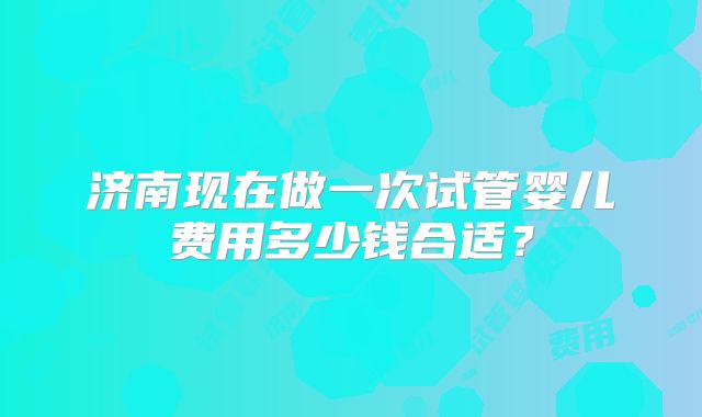 济南现在做一次试管婴儿费用多少钱合适？