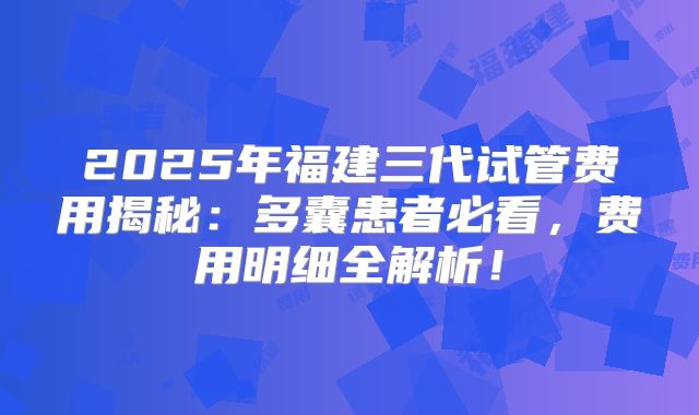 2025年福建三代试管费用揭秘:多囊患者必看,费用明细全解析!