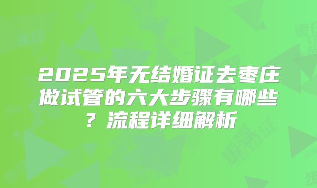 2025年无结婚证去枣庄做试管的六大步骤有哪些？流程详细解析