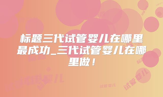 标题三代试管婴儿在哪里最成功_三代试管婴儿在哪里做！