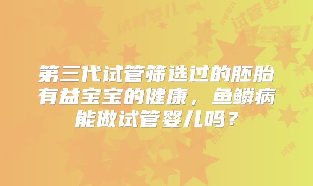 第三代试管筛选过的胚胎有益宝宝的健康，鱼鳞病能做试管婴儿吗？