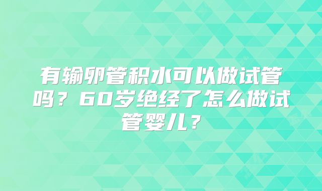 有输卵管积水可以做试管吗?60岁绝经了怎么做试管婴儿?