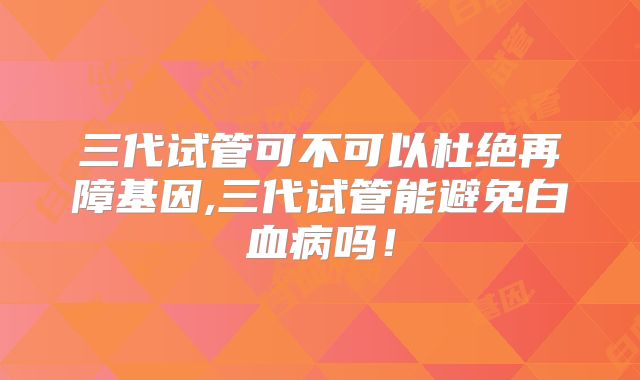 三代试管可不可以杜绝再障基因,三代试管能避免白血病吗！