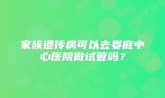 家族遗传病可以去娄底中心医院做试管吗？