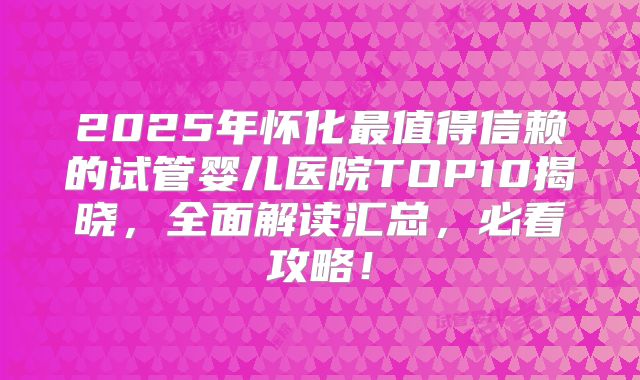 2025年怀化最值得信赖的试管婴儿医院TOP10揭晓，全面解读汇总，必看攻略！