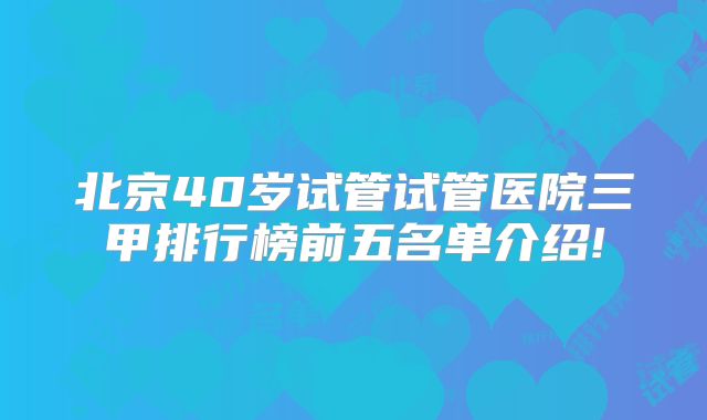 北京40岁试管试管医院三甲排行榜前五名单介绍!