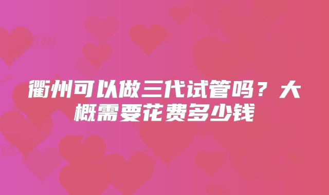 衢州可以做三代试管吗？大概需要花费多少钱