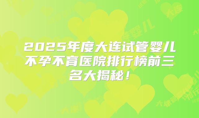 2025年度大连试管婴儿不孕不育医院排行榜前三名大揭秘！