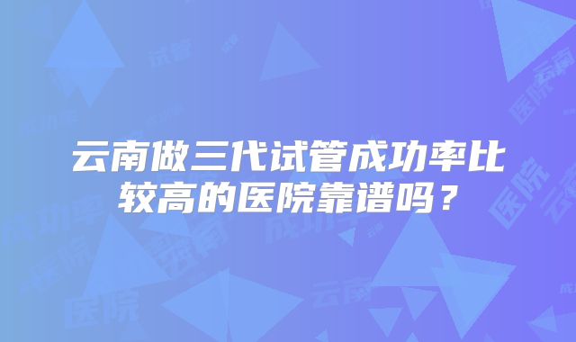 云南做三代试管成功率比较高的医院靠谱吗？