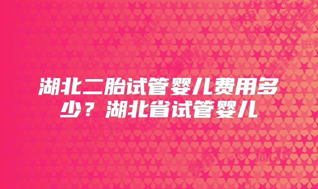 湖北二胎试管婴儿费用多少？湖北省试管婴儿