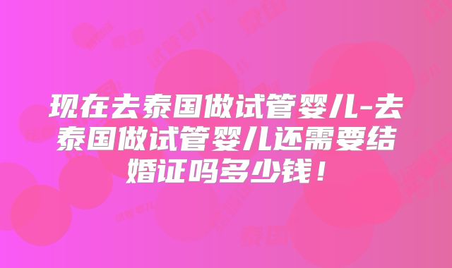 现在去泰国做试管婴儿-去泰国做试管婴儿还需要结婚证吗多少钱！
