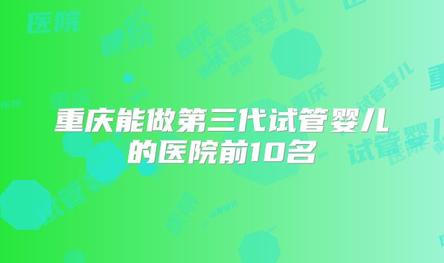 重庆能做第三代试管婴儿的医院前10名