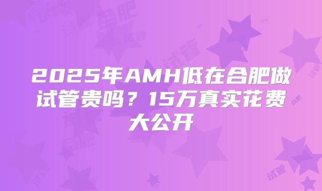 2025年AMH低在合肥做试管贵吗？15万真实花费大公开