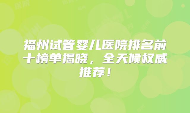 福州试管婴儿医院排名前十榜单揭晓，全天候权威推荐！