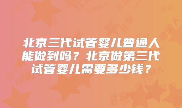 北京三代试管婴儿普通人能做到吗？北京做第三代试管婴儿需要多少钱？