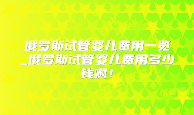 俄罗斯试管婴儿费用一览_俄罗斯试管婴儿费用多少钱啊！