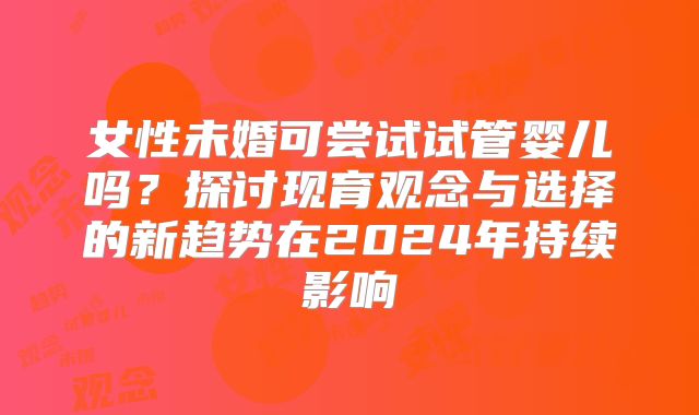 女性未婚可尝试试管婴儿吗？探讨现育观念与选择的新趋势在2024年持续影响