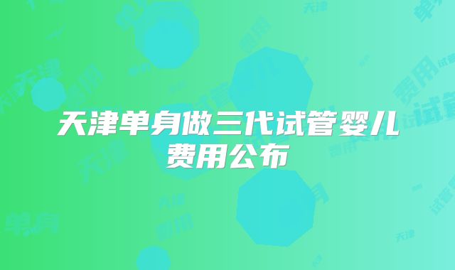天津单身做三代试管婴儿费用公布