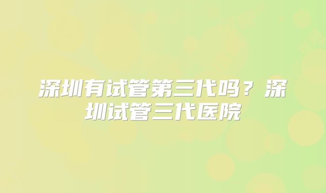 深圳有试管第三代吗？深圳试管三代医院