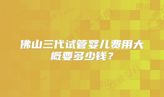 佛山三代试管婴儿费用大概要多少钱？