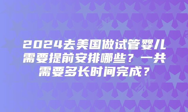 2024去美国做试管婴儿需要提前安排哪些？一共需要多长时间完成？