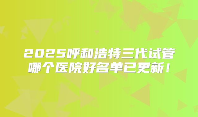 2025呼和浩特三代试管哪个医院好名单已更新！