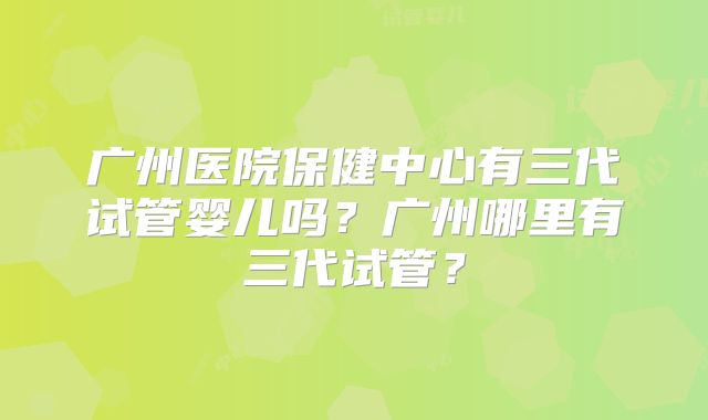 广州医院保健中心有三代试管婴儿吗？广州哪里有三代试管？