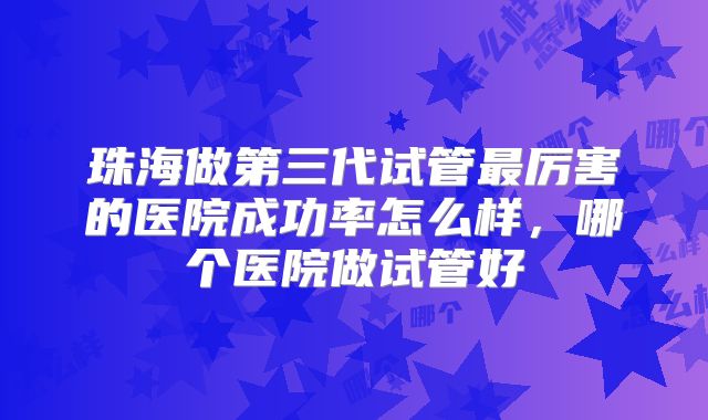 珠海做第三代试管最厉害的医院成功率怎么样，哪个医院做试管好