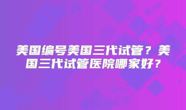 美国编号美国三代试管?美国三代试管医院哪家好?