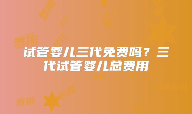 试管婴儿三代免费吗?三代试管婴儿总费用