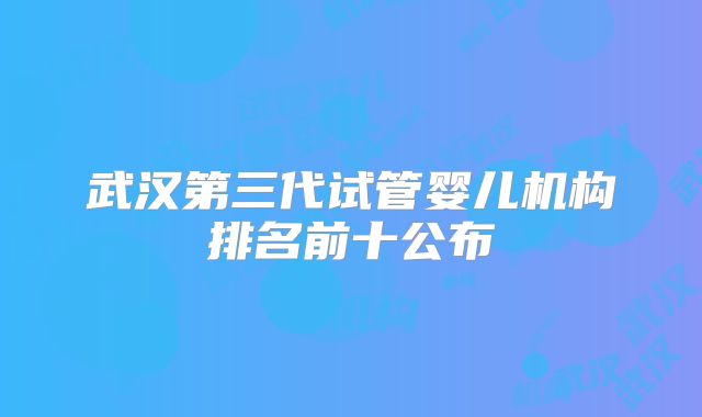武汉第三代试管婴儿机构排名前十公布