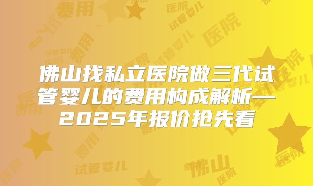 佛山找私立医院做三代试管婴儿的费用构成解析—2025年报价抢先看