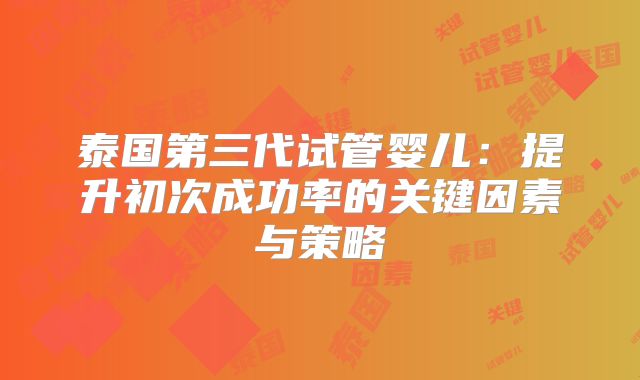 泰国第三代试管婴儿:提升初次成功率的关键因素与策略
