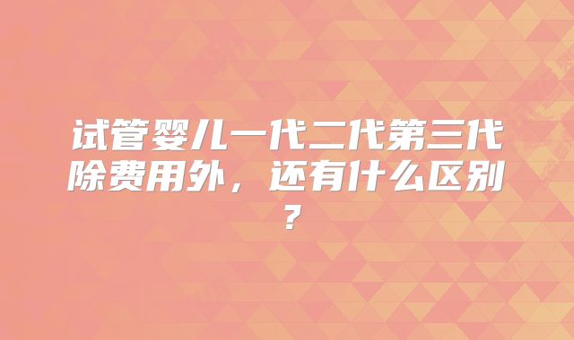 试管婴儿一代二代第三代除费用外，还有什么区别？