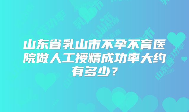 山东省乳山市不孕不育医院做人工授精成功率大约有多少？