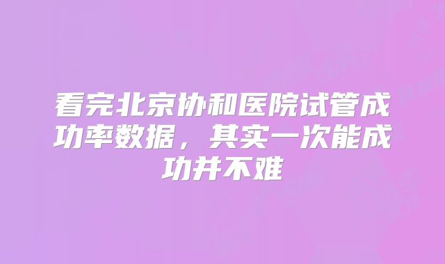 看完北京协和医院试管成功率数据，其实一次能成功并不难