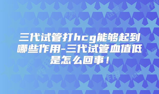 三代试管打hcg能够起到哪些作用-三代试管血值低是怎么回事！