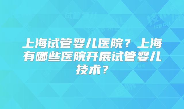 上海试管婴儿医院？上海有哪些医院开展试管婴儿技术？