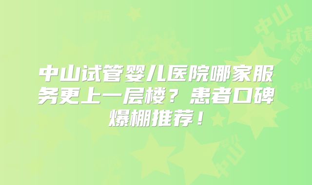 中山试管婴儿医院哪家服务更上一层楼?患者口碑爆棚推荐!