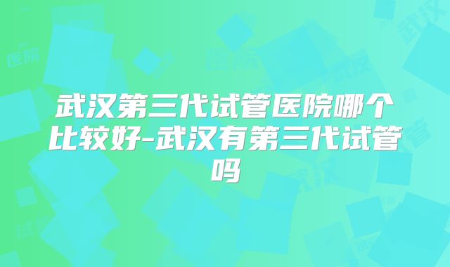 武汉第三代试管医院哪个比较好-武汉有第三代试管吗