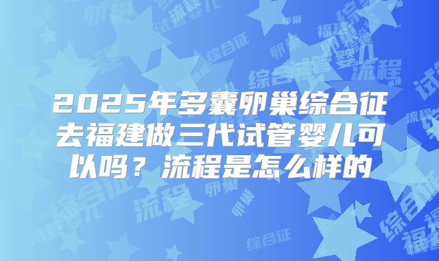 2025年多囊卵巢综合征去福建做三代试管婴儿可以吗?流程是怎么样的