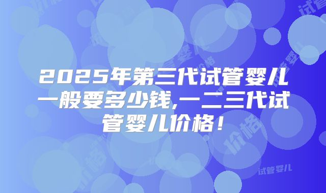 2025年第三代试管婴儿一般要多少钱,一二三代试管婴儿价格！