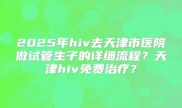 2025年hiv去天津市医院做试管生子的详细流程?天津hiv免费治疗?