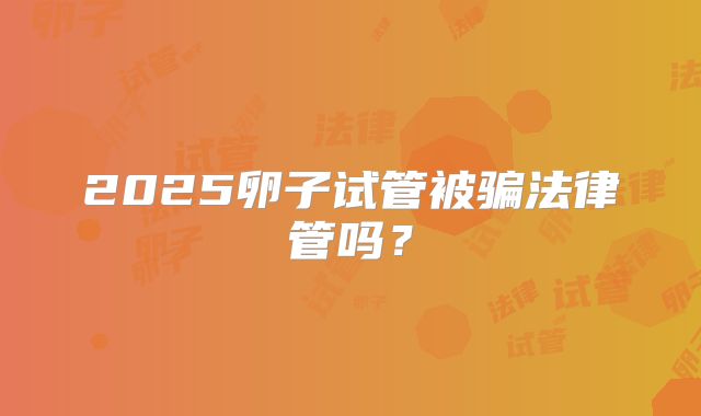 2025卵子试管被骗法律管吗?