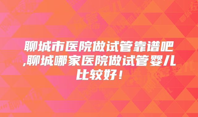 聊城市医院做试管靠谱吧,聊城哪家医院做试管婴儿比较好!