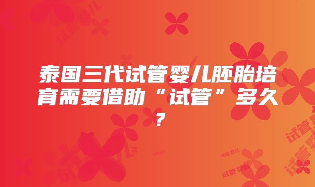 泰国三代试管婴儿胚胎培育需要借助“试管”多久？