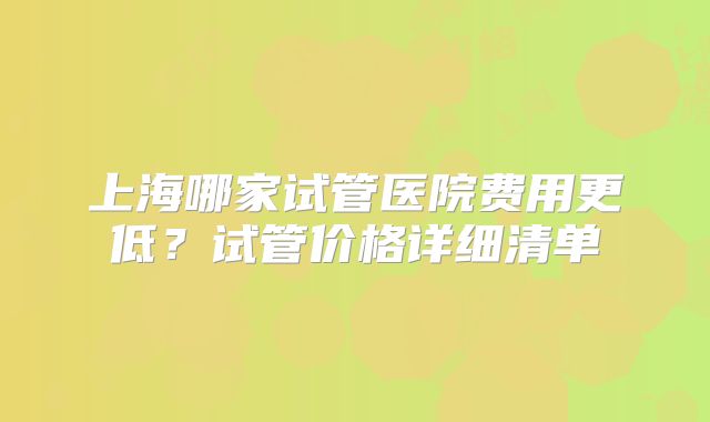 上海哪家试管医院费用更低？试管价格详细清单